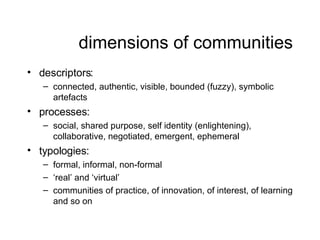 dimensions of communities <ul><li>descriptors: </li></ul><ul><ul><li>connected, authentic, visible, bounded (fuzzy), symbo...