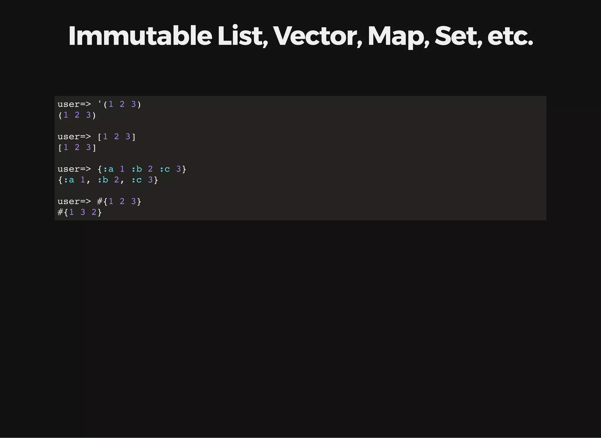 Immutable List, Vector, Map, Set, etc. user=> '(1 2 3) (1 2 3) user=> [1 2 3] [1 2 3] user=> {:a 1 :b 2 :c 3} {:a 1, :b 2, :c 3} user=> #{1 2 3} #{1 3 2} 