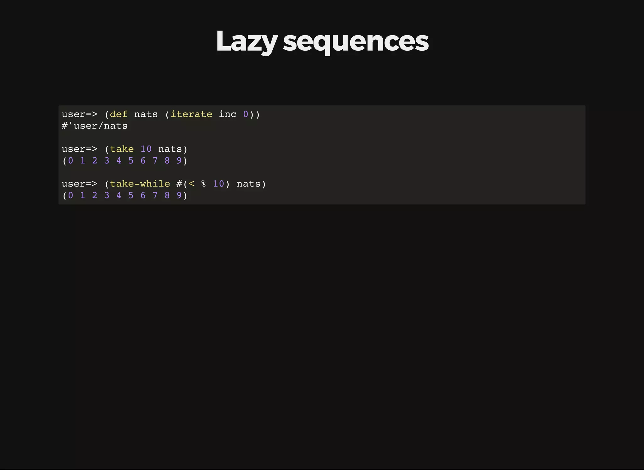 Lazy sequences user=> (def nats (iterate inc 0)) #'user/nats user=> (take 10 nats) (0 1 2 3 4 5 6 7 8 9) user=> (take-while #(< % 10) nats) (0 1 2 3 4 5 6 7 8 9) 