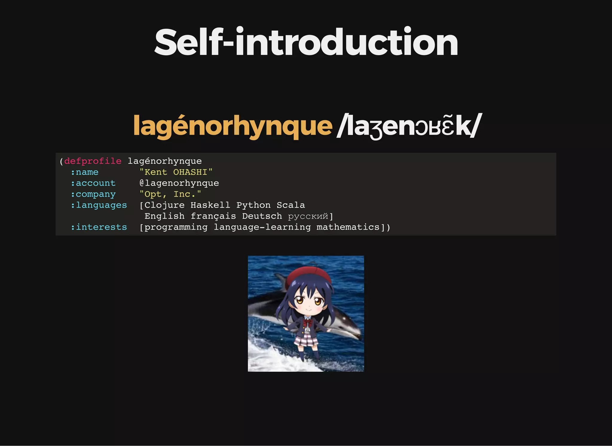 Self-introduction /laʒenɔʁɛ̃k/lagénorhynque (defprofile lagénorhynque :name "Kent OHASHI" :account @lagenorhynque :company "Opt, Inc." :languages [Clojure Haskell Python Scala English français Deutsch русский] :interests [programming language-learning mathematics]) 
