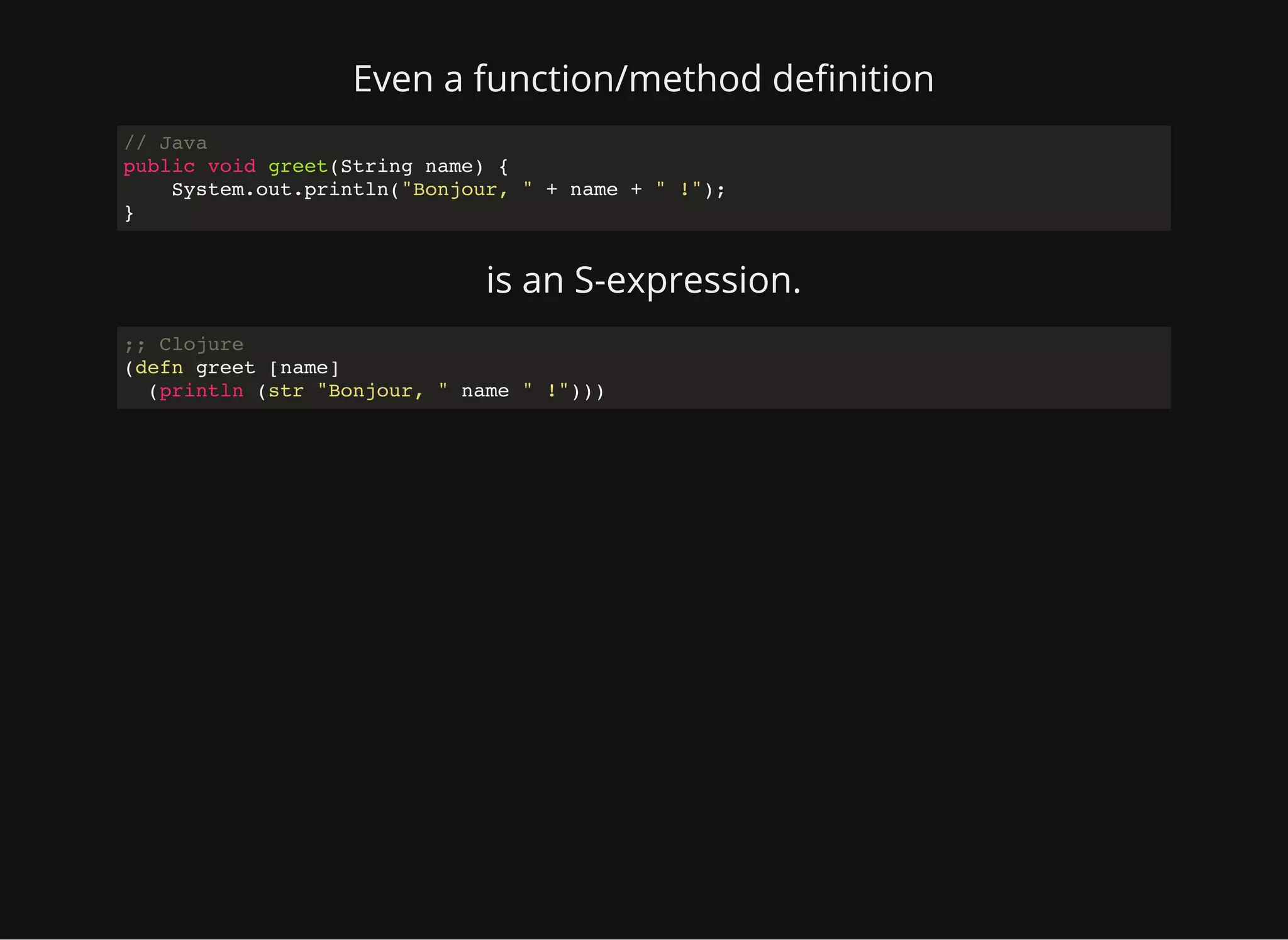 Even a function/method de nition // Java public void greet(String name) { System.out.println("Bonjour, " + name + " !"); } is an S-expression. ;; Clojure (defn greet [name] (println (str "Bonjour, " name " !"))) 