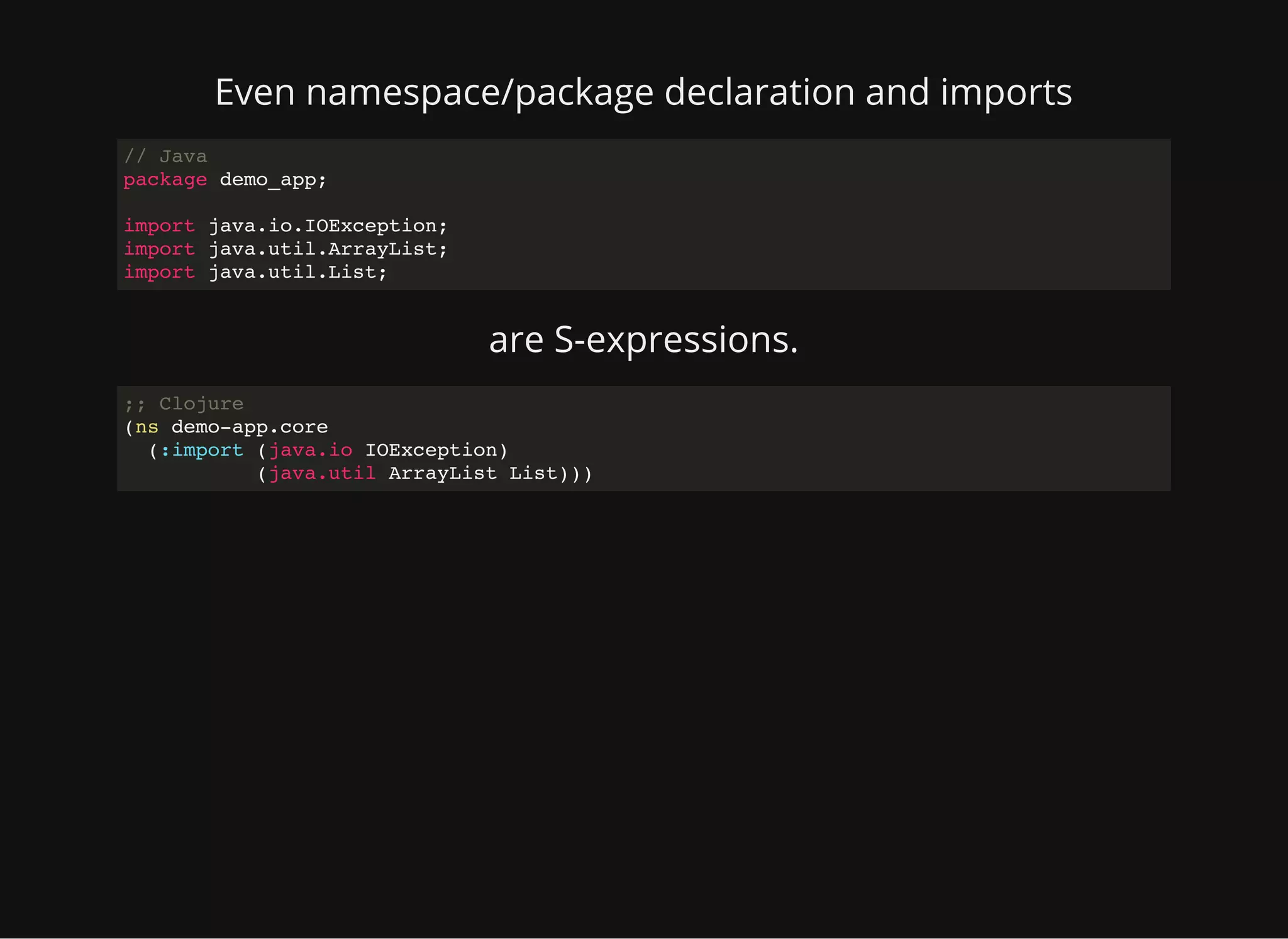 Even namespace/package declaration and imports // Java package demo_app; import java.io.IOException; import java.util.ArrayList; import java.util.List; are S-expressions. ;; Clojure (ns demo-app.core (:import (java.io IOException) (java.util ArrayList List))) 