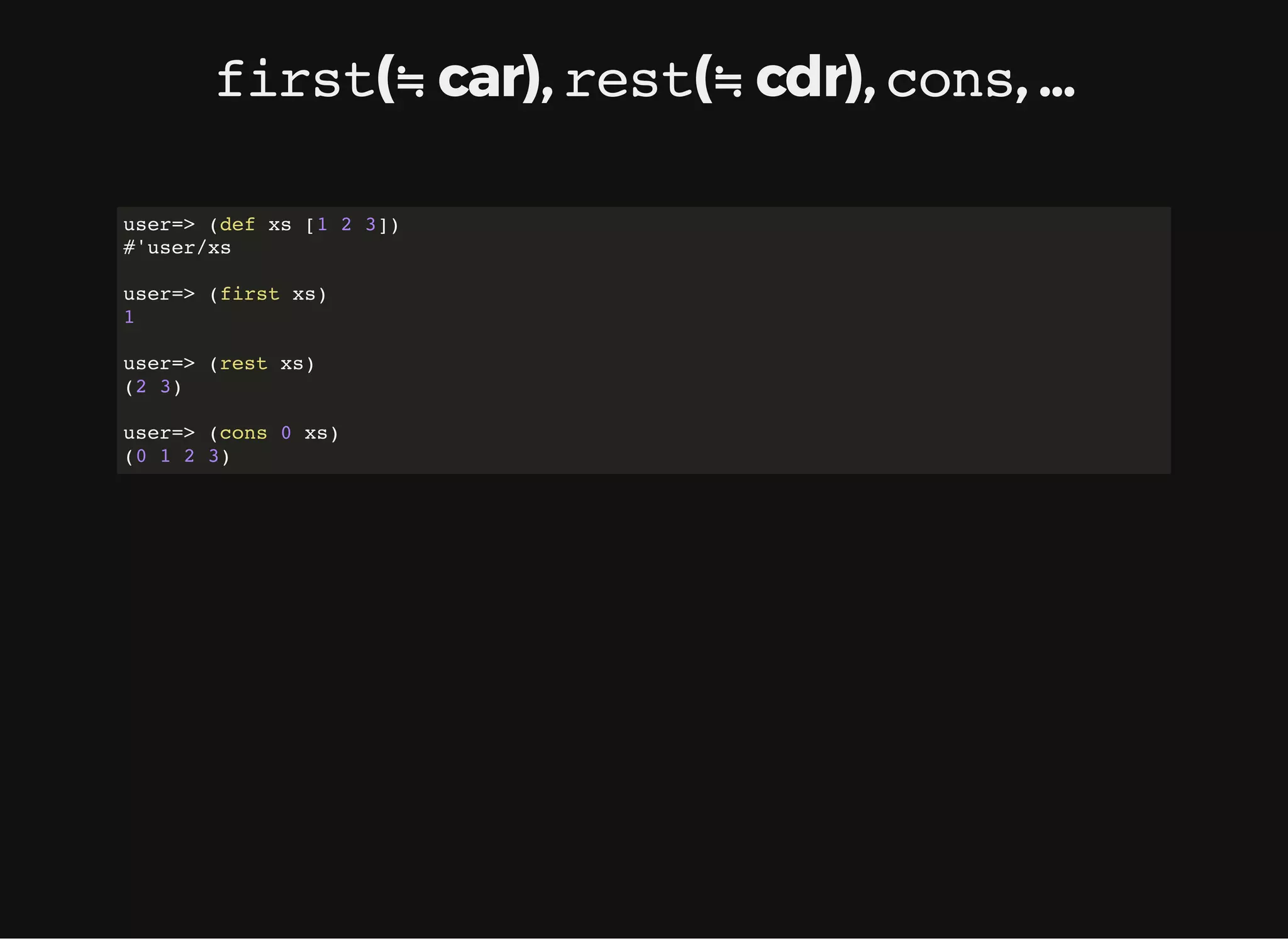 first(≒ car), rest(≒ cdr), cons, ... user=> (def xs [1 2 3]) #'user/xs user=> (first xs) 1 user=> (rest xs) (2 3) user=> (cons 0 xs) (0 1 2 3) 