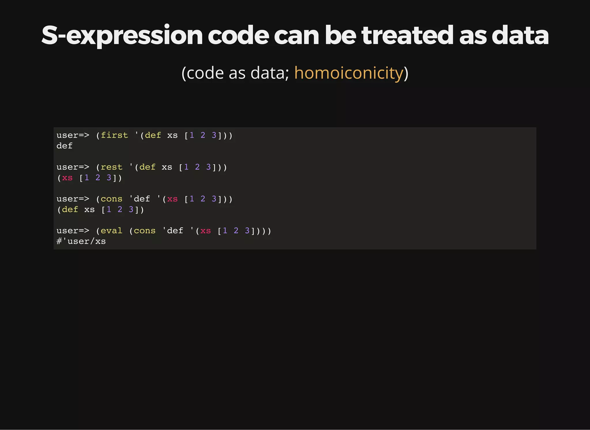 S-expression code can be treated as data (code as data; )homoiconicity user=> (first '(def xs [1 2 3])) def user=> (rest '(def xs [1 2 3])) (xs [1 2 3]) user=> (cons 'def '(xs [1 2 3])) (def xs [1 2 3]) user=> (eval (cons 'def '(xs [1 2 3]))) #'user/xs 