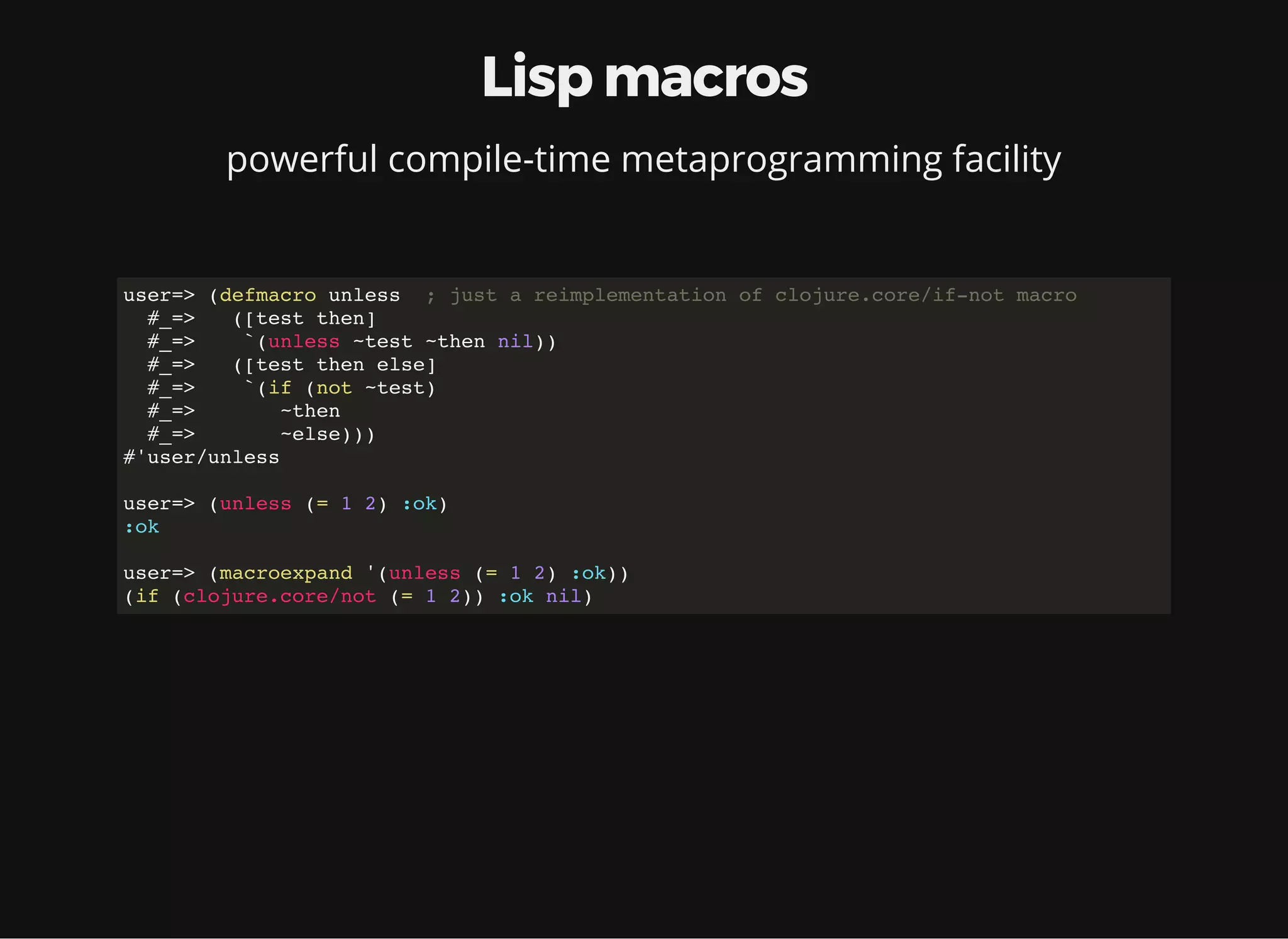 Lisp macros powerful compile-time metaprogramming facility user=> (defmacro unless ; just a reimplementation of clojure.core/if-not macro #_=> ([test then] #_=> `(unless ~test ~then nil)) #_=> ([test then else] #_=> `(if (not ~test) #_=> ~then #_=> ~else))) #'user/unless user=> (unless (= 1 2) :ok) :ok user=> (macroexpand '(unless (= 1 2) :ok)) (if (clojure.core/not (= 1 2)) :ok nil) 