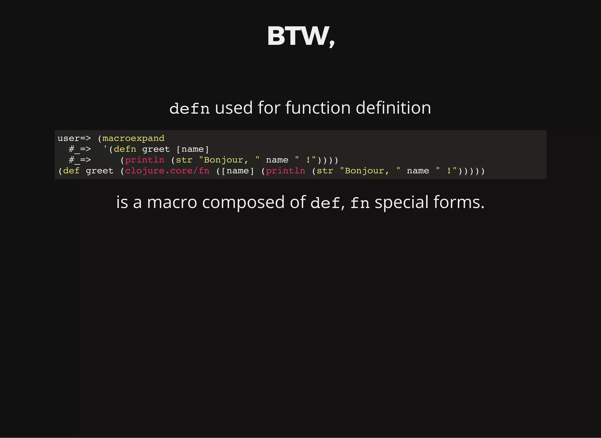 BTW, defn used for function de nition user=> (macroexpand #_=> '(defn greet [name] #_=> (println (str "Bonjour, " name " !")))) (def greet (clojure.core/fn ([name] (println (str "Bonjour, " name " !"))))) is a macro composed of def, fn special forms. 