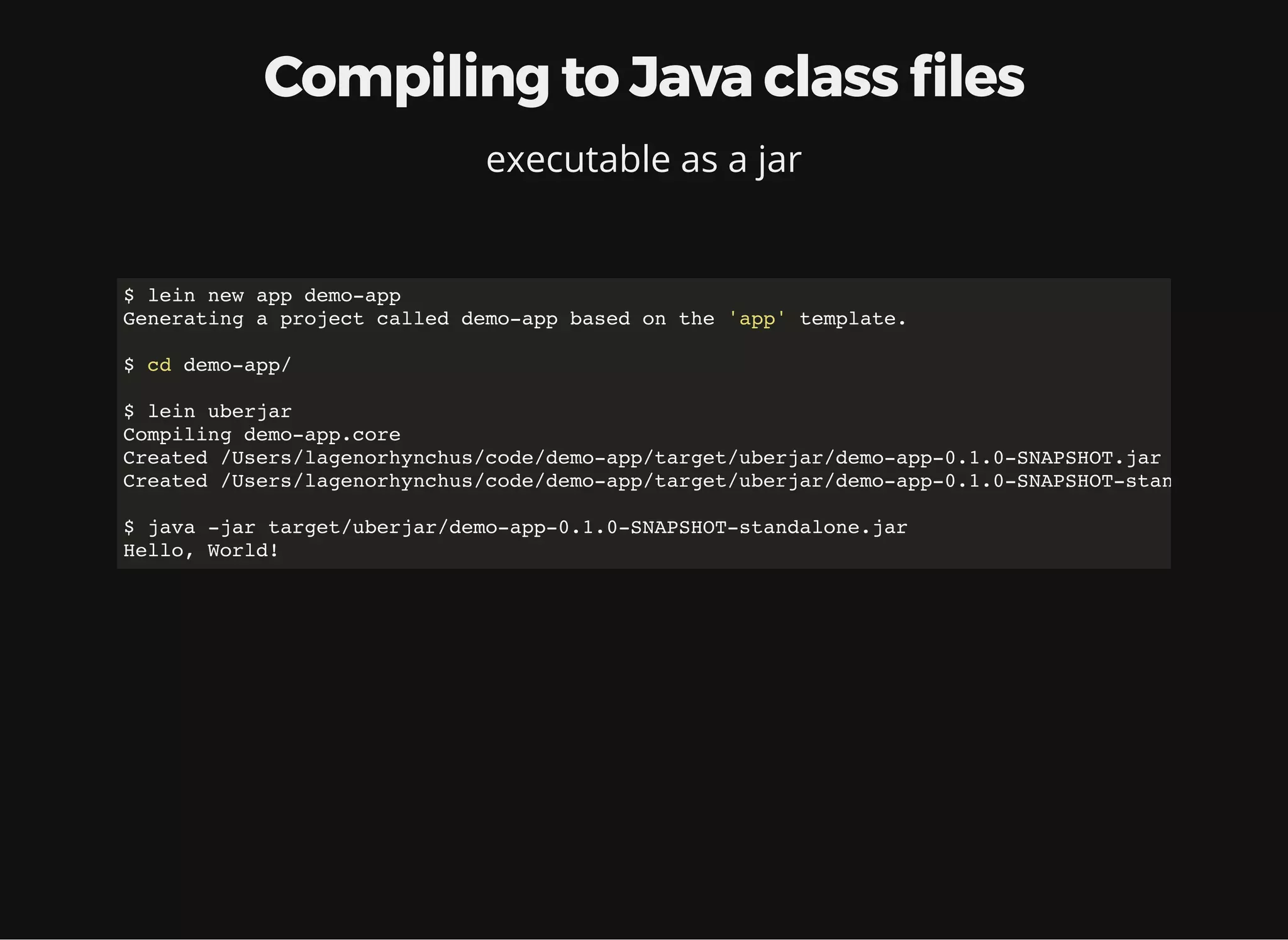 Compiling to Java class les executable as a jar $ lein new app demo-app Generating a project called demo-app based on the 'app' template. $ cd demo-app/ $ lein uberjar Compiling demo-app.core Created /Users/lagenorhynchus/code/demo-app/target/uberjar/demo-app-0.1.0-SNAPSHOT.jar Created /Users/lagenorhynchus/code/demo-app/target/uberjar/demo-app-0.1.0-SNAPSHOT-standalone.jar $ java -jar target/uberjar/demo-app-0.1.0-SNAPSHOT-standalone.jar Hello, World! 
