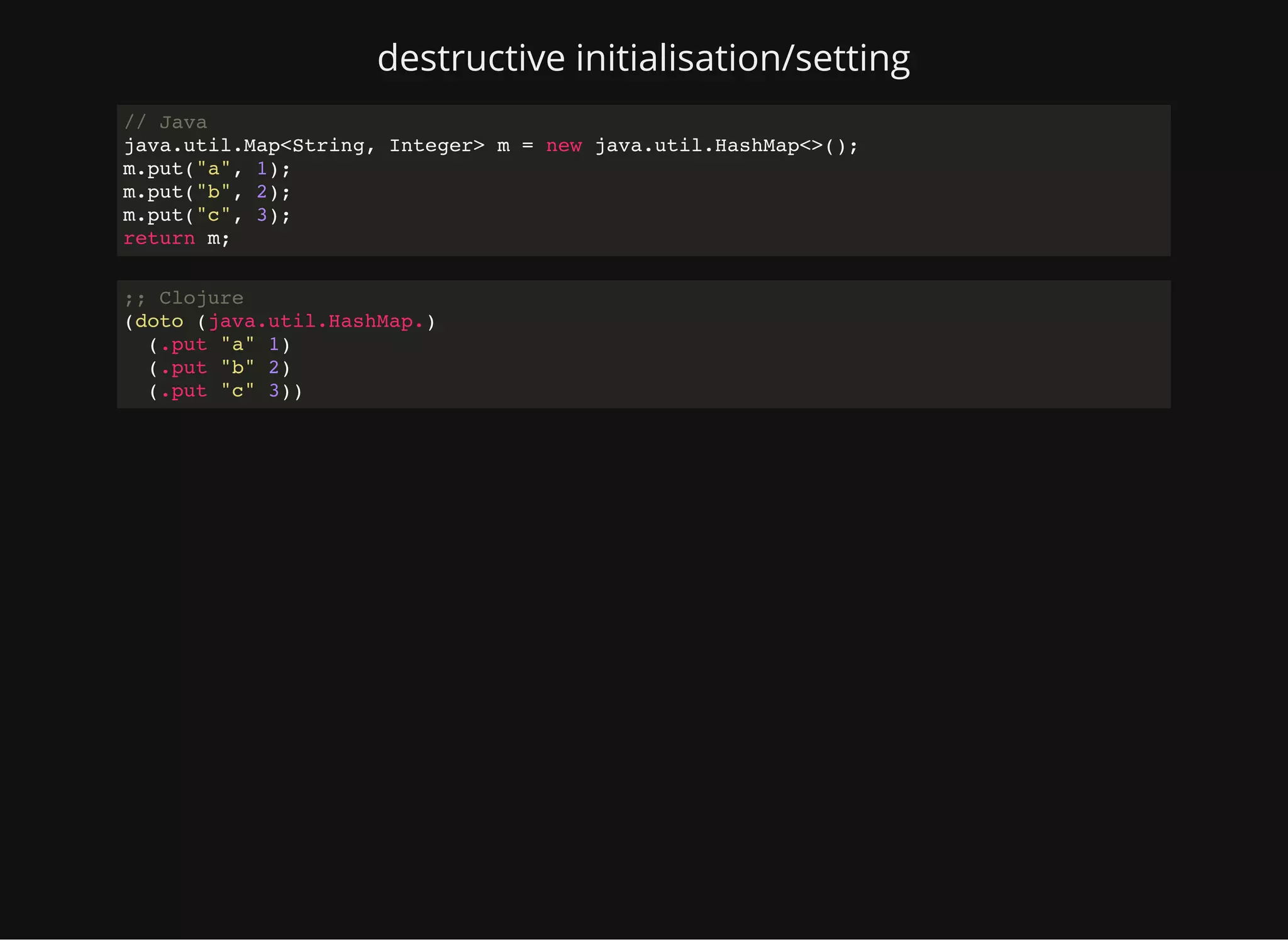 destructive initialisation/setting // Java java.util.Map<String, Integer> m = new java.util.HashMap<>(); m.put("a", 1); m.put("b", 2); m.put("c", 3); return m; ;; Clojure (doto (java.util.HashMap.) (.put "a" 1) (.put "b" 2) (.put "c" 3)) 