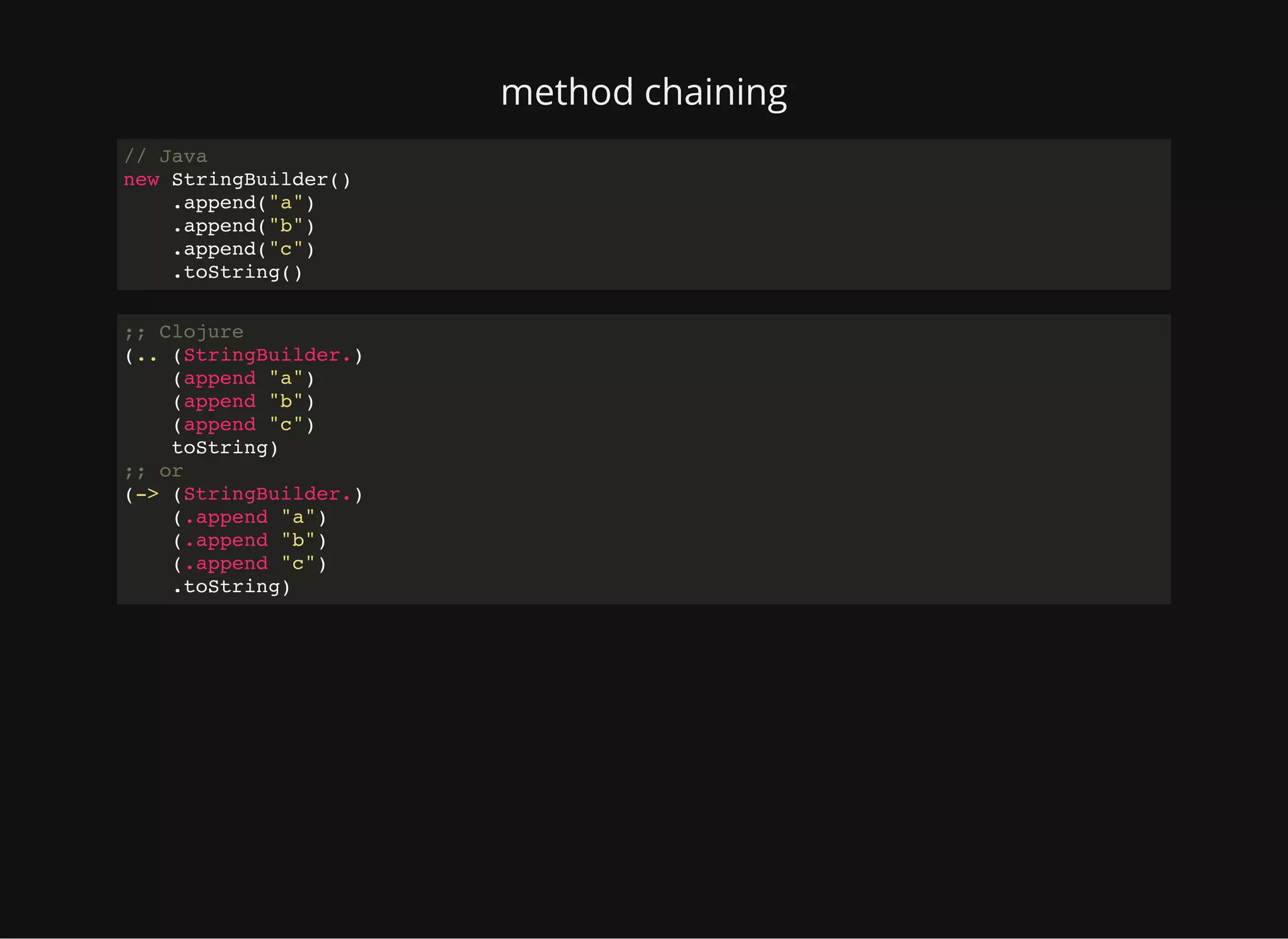 method chaining // Java new StringBuilder() .append("a") .append("b") .append("c") .toString() ;; Clojure (.. (StringBuilder.) (append "a") (append "b") (append "c") toString) ;; or (-> (StringBuilder.) (.append "a") (.append "b") (.append "c") .toString) 