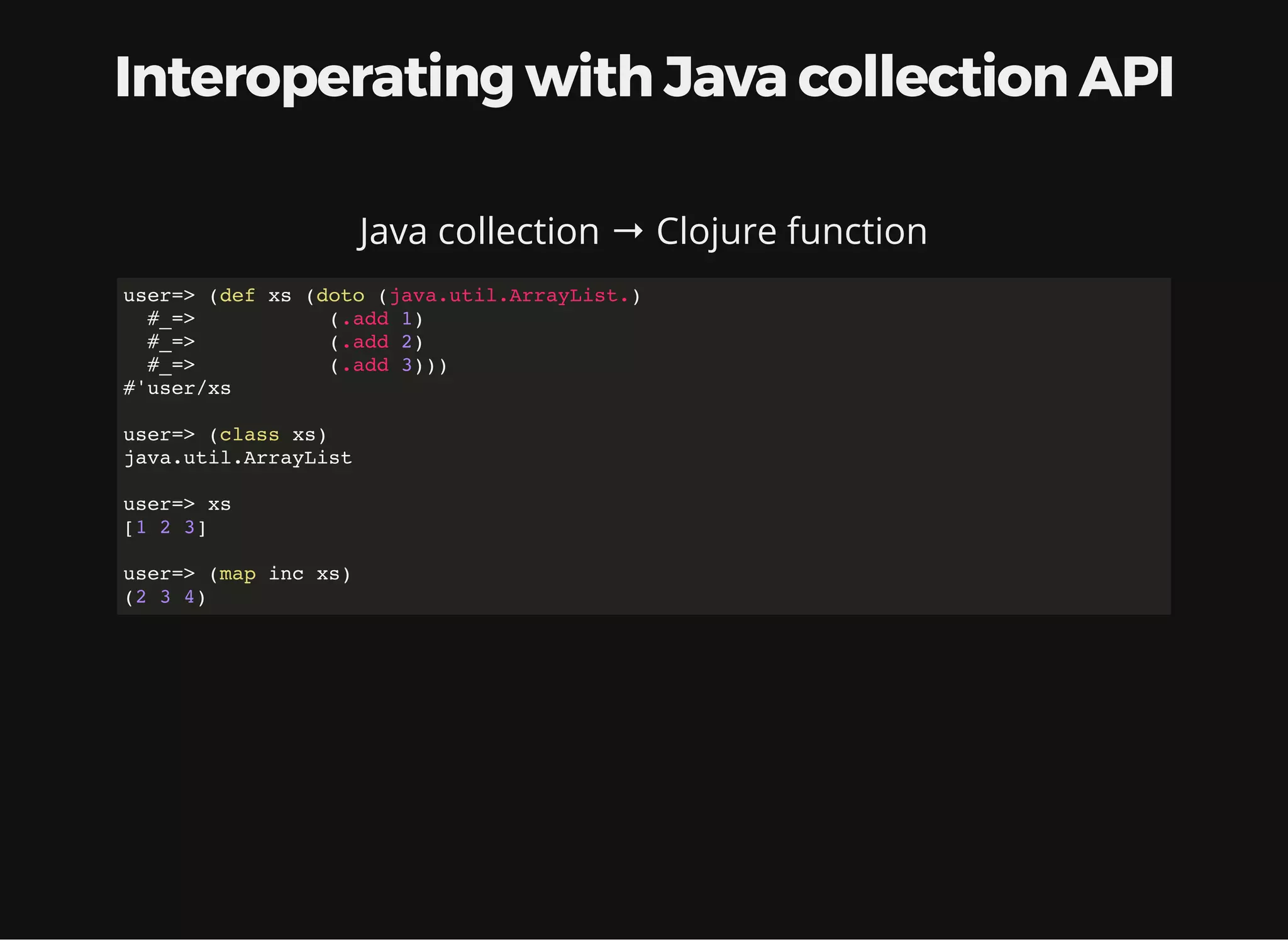 Interoperating with Java collection API Java collection → Clojure function user=> (def xs (doto (java.util.ArrayList.) #_=> (.add 1) #_=> (.add 2) #_=> (.add 3))) #'user/xs user=> (class xs) java.util.ArrayList user=> xs [1 2 3] user=> (map inc xs) (2 3 4) 