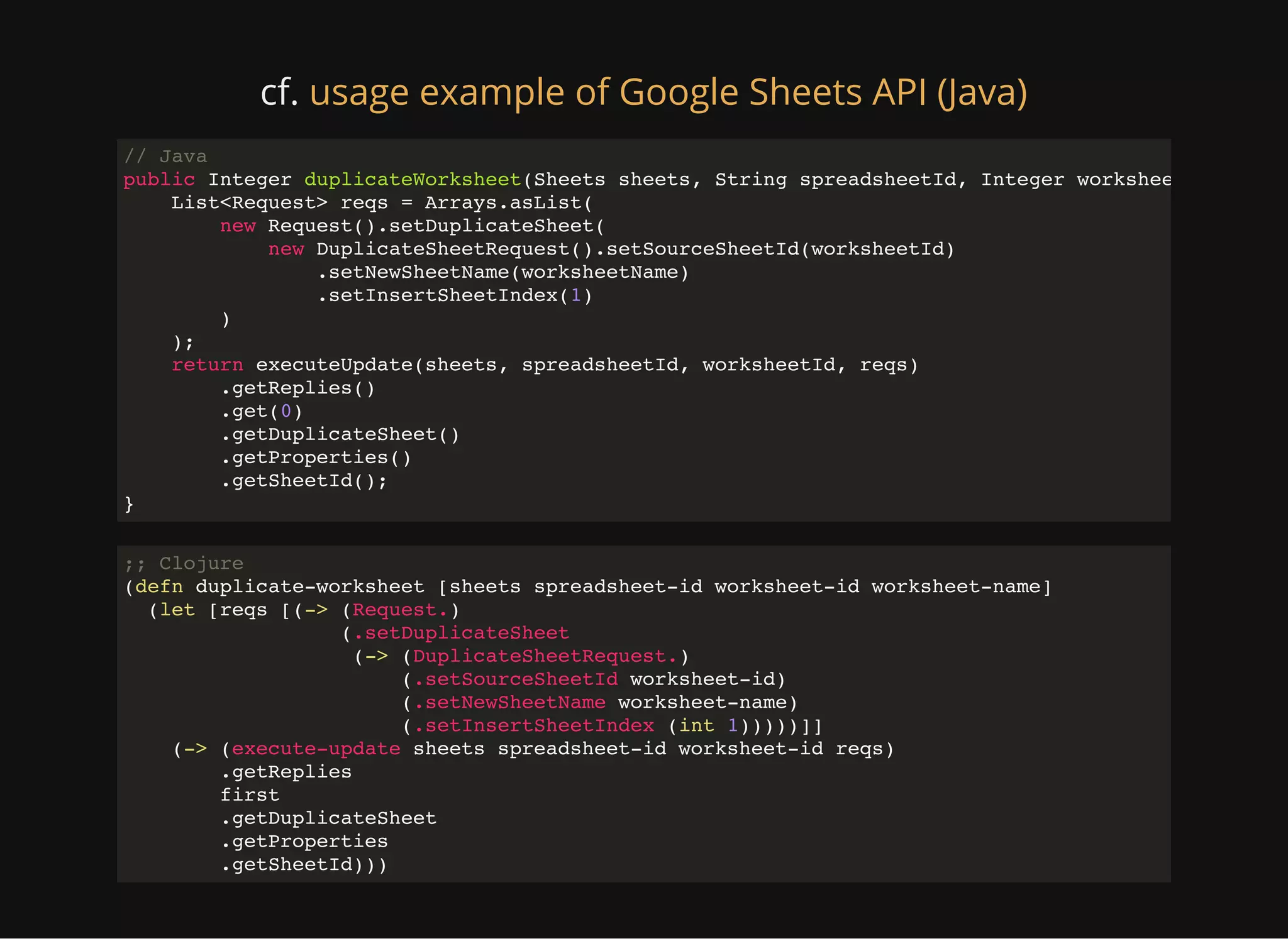cf. usage example of Google Sheets API (Java) // Java public Integer duplicateWorksheet(Sheets sheets, String spreadsheetId, Integer worksheetId, Strin List<Request> reqs = Arrays.asList( new Request().setDuplicateSheet( new DuplicateSheetRequest().setSourceSheetId(worksheetId) .setNewSheetName(worksheetName) .setInsertSheetIndex(1) ) ); return executeUpdate(sheets, spreadsheetId, worksheetId, reqs) .getReplies() .get(0) .getDuplicateSheet() .getProperties() .getSheetId(); } ;; Clojure (defn duplicate-worksheet [sheets spreadsheet-id worksheet-id worksheet-name] (let [reqs [(-> (Request.) (.setDuplicateSheet (-> (DuplicateSheetRequest.) (.setSourceSheetId worksheet-id) (.setNewSheetName worksheet-name) (.setInsertSheetIndex (int 1)))))]] (-> (execute-update sheets spreadsheet-id worksheet-id reqs) .getReplies first .getDuplicateSheet .getProperties .getSheetId))) 