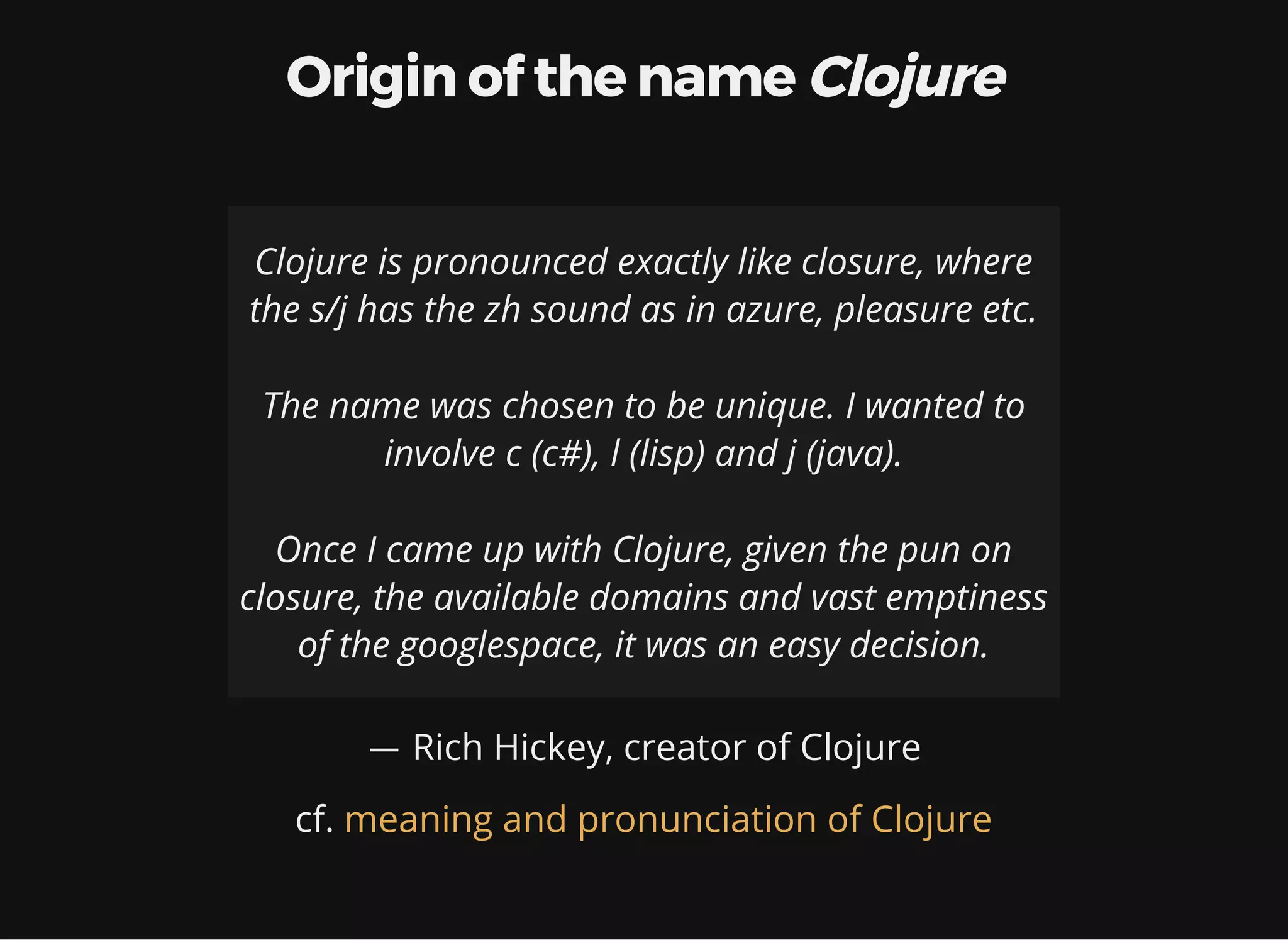 Origin of the name Clojure Clojure is pronounced exactly like closure, where the s/j has the zh sound as in azure, pleasure etc. The name was chosen to be unique. I wanted to involve c (c#), l (lisp) and j (java). Once I came up with Clojure, given the pun on closure, the available domains and vast emptiness of the googlespace, it was an easy decision. ― Rich Hickey, creator of Clojure cf. meaning and pronunciation of Clojure 
