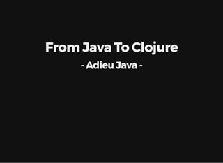 From Java To Clojure
- Adieu Java -
 