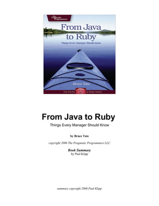 From Java to Ruby
 Things Every Manager Should Know

                by Bruce Tate

 copyright 2006 The Pragmatic Programmers LLC

               Book Summary
                 by Paul Klipp




       summary copyright 2006 Paul Klipp
 