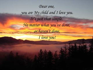 Dear one,  you are My child and I love you. It’s just that simple.  No matter what you’ve done,  or haven’t done, I love you! 