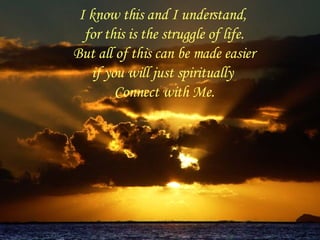 I know this and I understand,  for this is the struggle of life. But all of this can be made easier if you will just spiritually  Connect with Me. 
