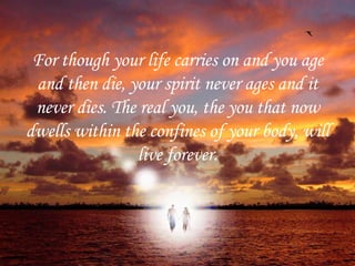 For though your life carries on and you age and then die, your spirit never ages and it never dies. The real you, the you that now dwells within the confines of your body, will live forever. 