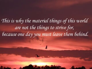 This is why the material things of this world  are not the things to strive for,  because one day you must leave them behind. 