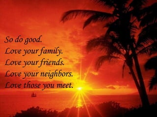 So do good.  Love your family. Love your friends.  Love your neighbors.  Love those you meet. 