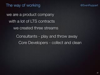 27
@SvenRuppertThe way of working
we are a product company
with a lot of LTS contracts
we created three streams
Consultants - play and throw away
Core Developers - collect and clean
 