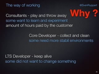29
@SvenRuppertThe way of working
Consultants - play and throw away
Core Developer - collect and clean
LTS Developer - keep alive
Why ?
some want to learn and experiment
some need more stabil environments
some did not want to change something
amount of hours paid by the customer
 