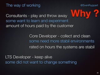 29
@SvenRuppertThe way of working
Consultants - play and throw away
Core Developer - collect and clean
LTS Developer - keep alive
Why ?
some want to learn and experiment
some need more stabil environments
some did not want to change something
amount of hours paid by the customer
rated on hours the systems are stabil
 