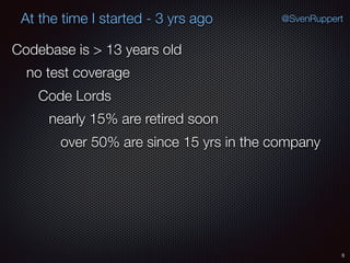 5
@SvenRuppertAt the time I started - 3 yrs ago
Codebase is > 13 years old
no test coverage
Code Lords
nearly 15% are retired soon
over 50% are since 15 yrs in the company
 