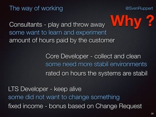 29
@SvenRuppertThe way of working
Consultants - play and throw away
Core Developer - collect and clean
LTS Developer - keep alive
Why ?
some want to learn and experiment
some need more stabil environments
some did not want to change something
amount of hours paid by the customer
rated on hours the systems are stabil
ﬁxed income - bonus based on Change Request
 