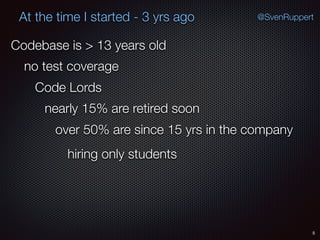 5
@SvenRuppertAt the time I started - 3 yrs ago
Codebase is > 13 years old
no test coverage
Code Lords
nearly 15% are retired soon
over 50% are since 15 yrs in the company
hiring only students
 