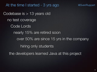 5
@SvenRuppertAt the time I started - 3 yrs ago
Codebase is > 13 years old
no test coverage
Code Lords
nearly 15% are retired soon
over 50% are since 15 yrs in the company
the developers learned Java at this project
hiring only students
 