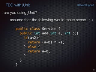 42
TDD with jUnit @SvenRuppert
are you using jUnit?
assume that the following would make sense.. ;-)
public class Service { 
public int add(int a, int b){ 
if(a<2){ 
return (a+b) * -1; 
} else { 
return a+b; 
} 
} 
}
 