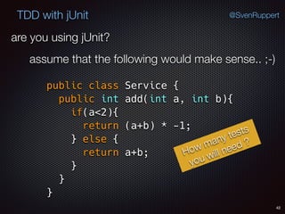 42
TDD with jUnit @SvenRuppert
are you using jUnit?
assume that the following would make sense.. ;-)
public class Service { 
public int add(int a, int b){ 
if(a<2){ 
return (a+b) * -1; 
} else { 
return a+b; 
} 
} 
}
How many tests
you will need ?
 