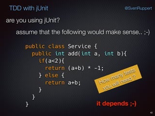 42
TDD with jUnit @SvenRuppert
are you using jUnit?
assume that the following would make sense.. ;-)
public class Service { 
public int add(int a, int b){ 
if(a<2){ 
return (a+b) * -1; 
} else { 
return a+b; 
} 
} 
}
How many tests
you will need ?
it depends ;-)
 