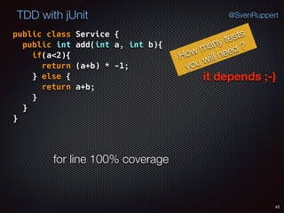 43
TDD with jUnit @SvenRuppert
public class Service { 
public int add(int a, int b){ 
if(a<2){ 
return (a+b) * -1; 
} else { 
return a+b; 
} 
} 
}
How many tests
you will need ?
it depends ;-)
for line 100% coverage
 