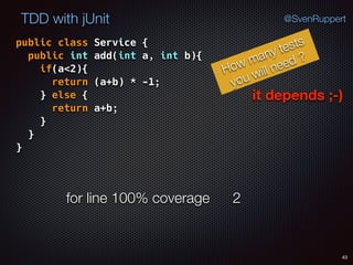 43
TDD with jUnit @SvenRuppert
public class Service { 
public int add(int a, int b){ 
if(a<2){ 
return (a+b) * -1; 
} else { 
return a+b; 
} 
} 
}
How many tests
you will need ?
it depends ;-)
for line 100% coverage 2
 