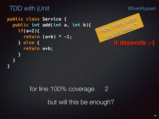 43
TDD with jUnit @SvenRuppert
public class Service { 
public int add(int a, int b){ 
if(a<2){ 
return (a+b) * -1; 
} else { 
return a+b; 
} 
} 
}
How many tests
you will need ?
it depends ;-)
for line 100% coverage 2
but will this be enough?
 
