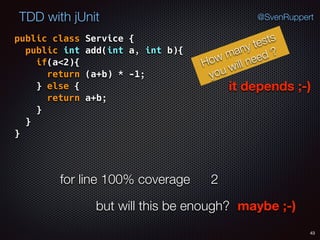 43
TDD with jUnit @SvenRuppert
public class Service { 
public int add(int a, int b){ 
if(a<2){ 
return (a+b) * -1; 
} else { 
return a+b; 
} 
} 
}
How many tests
you will need ?
it depends ;-)
for line 100% coverage 2
but will this be enough? maybe ;-)
 