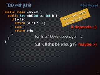 44
TDD with jUnit @SvenRuppert
public class Service { 
public int add(int a, int b){ 
if(a<2){ 
return (a+b) * -1; 
} else { 
return a+b; 
} 
} 
}
How many tests
you will need ?
for line 100% coverage 2
but will this be enough? maybe ;-)
it depends ;-)
 