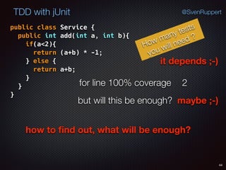 44
TDD with jUnit @SvenRuppert
public class Service { 
public int add(int a, int b){ 
if(a<2){ 
return (a+b) * -1; 
} else { 
return a+b; 
} 
} 
}
How many tests
you will need ?
for line 100% coverage 2
but will this be enough? maybe ;-)
how to ﬁnd out, what will be enough?
it depends ;-)
 