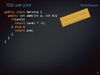 45
TDD with jUnit @SvenRuppert
public class Service { 
public int add(int a, int b){ 
if(a<2){ 
return (a+b) * -1; 
} else { 
return a+b; 
} 
} 
}
How many tests
you will need ?
 