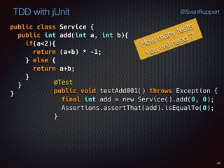 45
TDD with jUnit @SvenRuppert
public class Service { 
public int add(int a, int b){ 
if(a<2){ 
return (a+b) * -1; 
} else { 
return a+b; 
} 
} 
}
How many tests
you will need ?
@Test 
public void testAdd001() throws Exception { 
final int add = new Service().add(0, 0); 
Assertions.assertThat(add).isEqualTo(0); 
}
 
