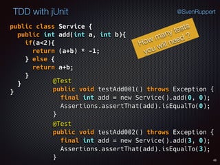 45
TDD with jUnit @SvenRuppert
public class Service { 
public int add(int a, int b){ 
if(a<2){ 
return (a+b) * -1; 
} else { 
return a+b; 
} 
} 
}
How many tests
you will need ?
@Test 
public void testAdd001() throws Exception { 
final int add = new Service().add(0, 0); 
Assertions.assertThat(add).isEqualTo(0); 
}
@Test 
public void testAdd002() throws Exception { 
final int add = new Service().add(3, 0); 
Assertions.assertThat(add).isEqualTo(3); 
}
 