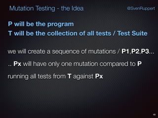 48
Mutation Testing - the Idea @SvenRuppert
P will be the program
T will be the collection of all tests / Test Suite
we will create a sequence of mutations / P1,P2,P3...
.. Px will have only one mutation compared to P
running all tests from T against Px
 