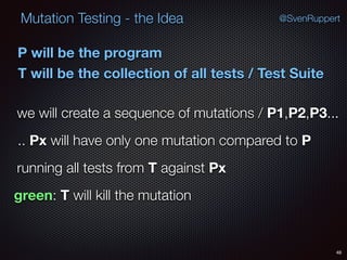 48
Mutation Testing - the Idea @SvenRuppert
P will be the program
T will be the collection of all tests / Test Suite
we will create a sequence of mutations / P1,P2,P3...
.. Px will have only one mutation compared to P
running all tests from T against Px
green: T will kill the mutation
 