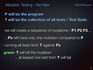 48
Mutation Testing - the Idea @SvenRuppert
P will be the program
T will be the collection of all tests / Test Suite
we will create a sequence of mutations / P1,P2,P3...
.. Px will have only one mutation compared to P
running all tests from T against Px
green: T will kill the mutation
.. at leased one test from T will fail
 