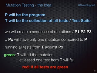 48
Mutation Testing - the Idea @SvenRuppert
P will be the program
T will be the collection of all tests / Test Suite
we will create a sequence of mutations / P1,P2,P3...
.. Px will have only one mutation compared to P
running all tests from T against Px
green: T will kill the mutation
.. at leased one test from T will fail
red: if all tests are green
 