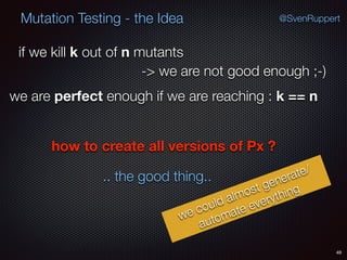 49
Mutation Testing - the Idea @SvenRuppert
if we kill k out of n mutants
-> we are not good enough ;-)
we are perfect enough if we are reaching : k == n
how to create all versions of Px ?
.. the good thing..
we could almost generate/
automate everything
 