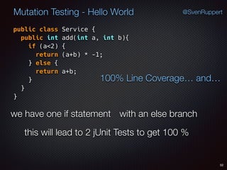 52
Mutation Testing - Hello World @SvenRuppert
public class Service {
public int add(int a, int b){
if (a<2) {
return (a+b) * -1;
} else {
return a+b;
} 
} 
}
100% Line Coverage… and…
we have one if statement with an else branch
this will lead to 2 jUnit Tests to get 100 %
 