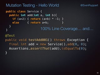 53
Mutation Testing - Hello World @SvenRuppert
public class Service {
public int add(int a, int b){
if (a<2) { return (a+b) * -1; }  
else { return a+b; } 
} 
} 100% Line Coverage… and…
@Test 
public void testAdd001() throws Exception { 
final int add = new Service().add(0, 0); 
Assertions.assertThat(add).isEqualTo(0); 
}
 