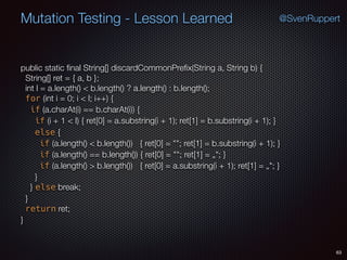 63
Mutation Testing - Lesson Learned @SvenRuppert
public static ﬁnal String[] discardCommonPreﬁx(String a, String b) {
String[] ret = { a, b };
int l = a.length() < b.length() ? a.length() : b.length();
for (int i = 0; i < l; i++) {
if (a.charAt(i) == b.charAt(i)) {
if (i + 1 < l) { ret[0] = a.substring(i + 1); ret[1] = b.substring(i + 1); }
else {
if (a.length() < b.length()) { ret[0] = ""; ret[1] = b.substring(i + 1); }
if (a.length() == b.length()) { ret[0] = ""; ret[1] = „"; }
if (a.length() > b.length()) { ret[0] = a.substring(i + 1); ret[1] = „"; }
}
} else break;
}
return ret;
}
 